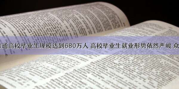  全国普通高校毕业生规模达到680万人 高校毕业生就业形势依然严峻 众多大学