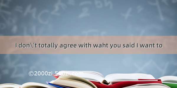 I don\'t totally agree with waht you said I want to