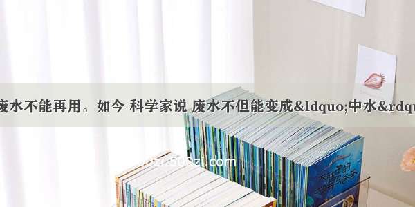 以前人们总认为废水不能再用。如今 科学家说 废水不但能变成“中水” 而且能够变成