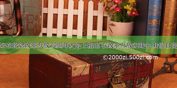 胡锦涛总书记在纪念改革开放30周年大会上指出 在改革开放实践中 我们自觉把思想认识