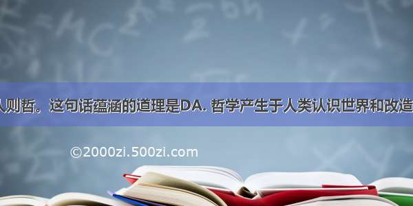 古语说：智人则哲。这句话蕴涵的道理是DA. 哲学产生于人类认识世界和改造世界的活动B