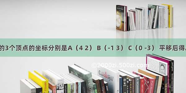 三角形ABC的3个顶点的坐标分别是A（4 2） B（-1 3） C（0 -3） 平移后得A的坐标是（