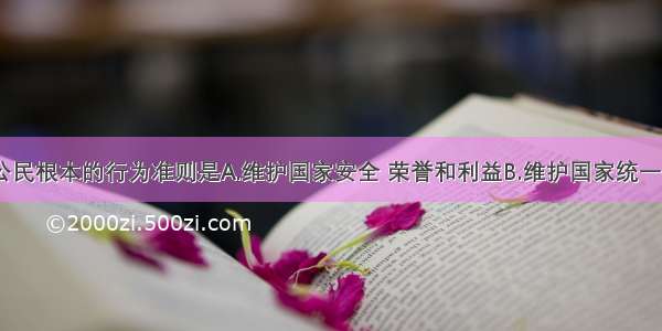 单选题我国公民根本的行为准则是A.维护国家安全 荣誉和利益B.维护国家统一和民族团结C