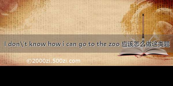 I don\'t know how i can go to the zoo 应该怎么做这类题