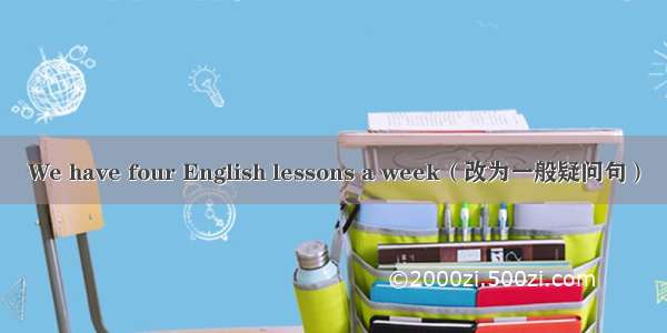 We have four English lessons a week（改为一般疑问句）