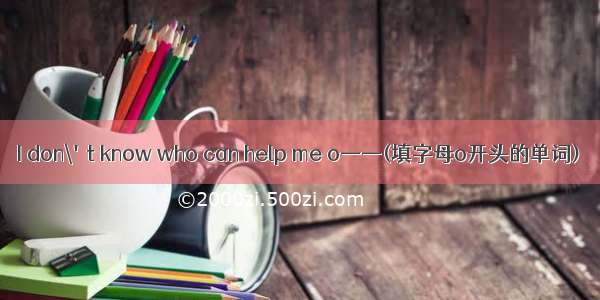 I don\'t know who can help me o——(填字母o开头的单词)