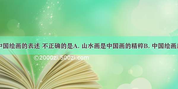 下列关于中国绘画的表述 不正确的是A. 山水画是中国画的精粹B. 中国绘画历史可以追