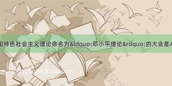 单选题首次将有中国特色社会主义理论命名为“邓小平理论”的大会是A.十一届三中全会B.