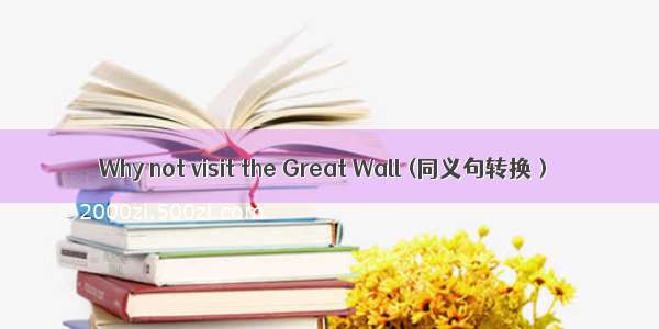 Why not visit the Great Wall (同义句转换）