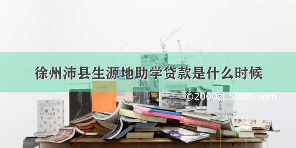 徐州沛县生源地助学贷款是什么时候