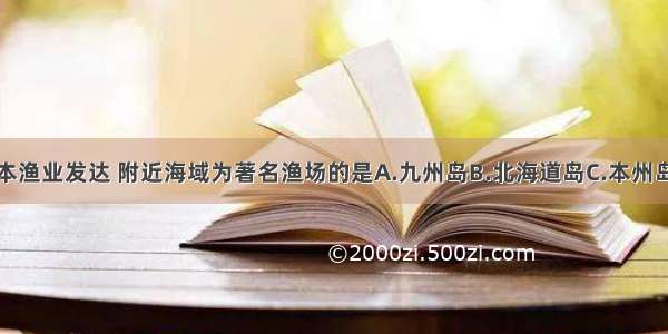 单选题日本渔业发达 附近海域为著名渔场的是A.九州岛B.北海道岛C.本州岛D.四国岛