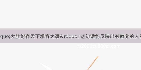 中国有句古话“大肚能容天下难容之事” 这句话能反映出有教养的人的一个特征是A. 有