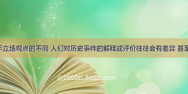 单选题由手立场观点的不同 人们对历史事件的解释或评价往往会有差异 甚至截然相反。