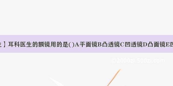 【耳科医生】耳科医生的额镜用的是()A平面镜B凸透镜C凹透镜D凸面镜E凹面镜还有...