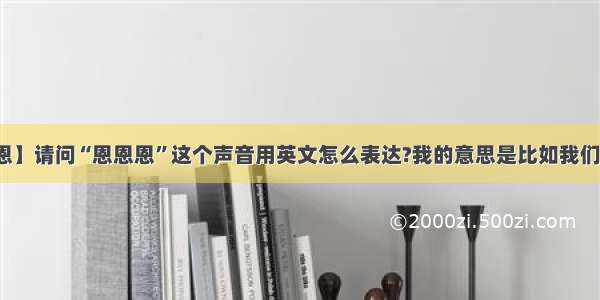 【恩恩恩】请问“恩恩恩”这个声音用英文怎么表达?我的意思是比如我们说话前...