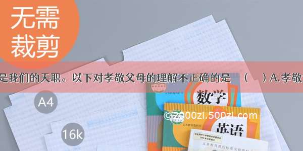 孝亲敬长是我们的天职。以下对孝敬父母的理解不正确的是    （ 　）A.孝敬父母 就是