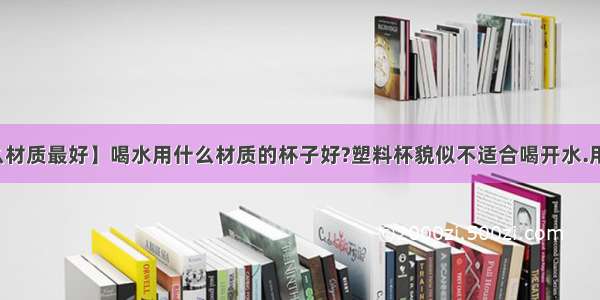 【水杯什么材质最好】喝水用什么材质的杯子好?塑料杯貌似不适合喝开水.用塑料杯喝...