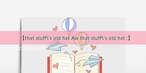 【that stuff\'s old hat Aw that stuff\'s old hat :】