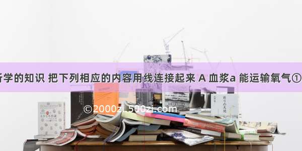 请运用所学的知识 把下列相应的内容用线连接起来 A 血浆a 能运输氧气①淡黄色B 