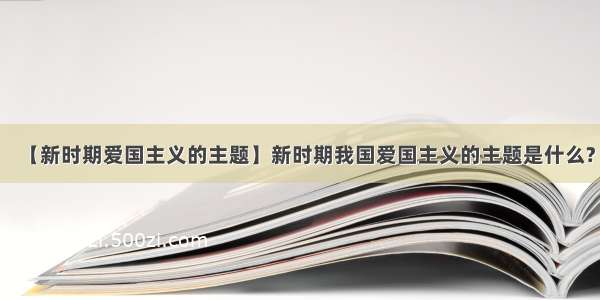 【新时期爱国主义的主题】新时期我国爱国主义的主题是什么?