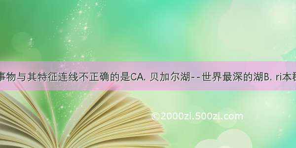 下列地理事物与其特征连线不正确的是CA. 贝加尔湖--世界最深的湖B. ri本群岛--温带