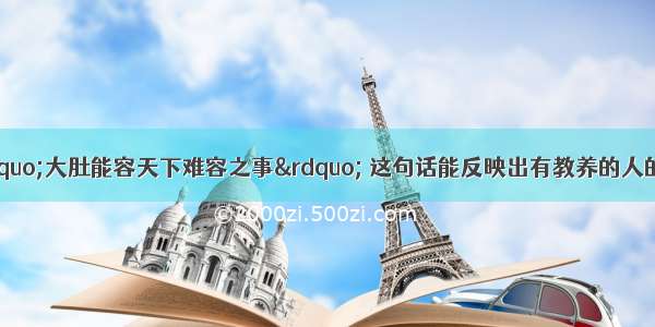 中国有句古话“大肚能容天下难容之事” 这句话能反映出有教养的人的一个特征是 A有