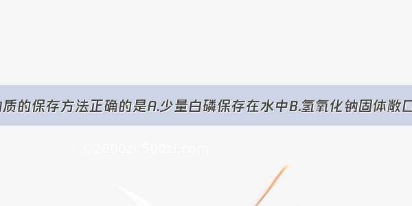 单选题下列物质的保存方法正确的是A.少量白磷保存在水中B.氢氧化钠固体敞口放在空气中C