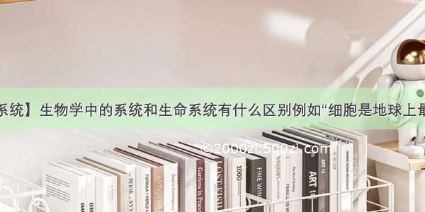 【生命系统】生物学中的系统和生命系统有什么区别例如“细胞是地球上最基本的...