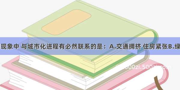 单选题下列现象中 与城市化进程有必然联系的是：A.交通拥挤 住房紧张B.绿地面积减少