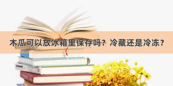 木瓜可以放冰箱里保存吗？冷藏还是冷冻？