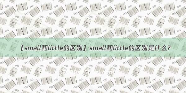 【small和little的区别】small和little的区别是什么?