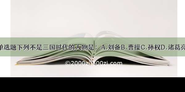 单选题下列不是三国时代的人物是：A.刘备B.曹操C.孙权D.诸葛亮