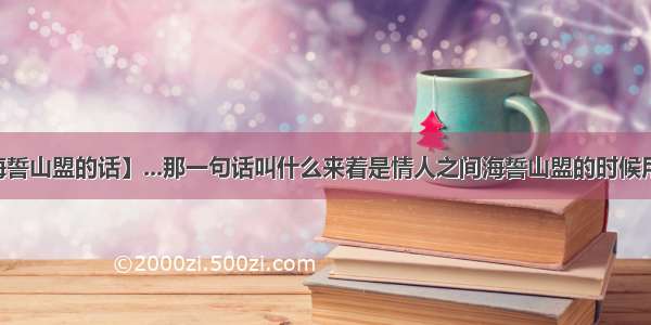 【海誓山盟的话】...那一句话叫什么来着是情人之间海誓山盟的时候用的...