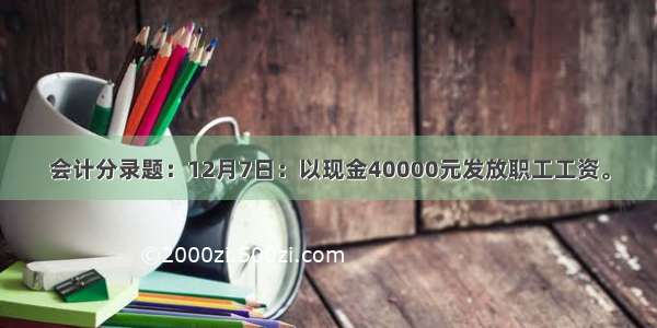 会计分录题：12月7日：以现金40000元发放职工工资。