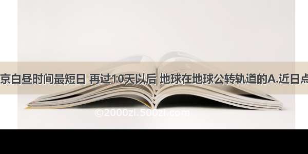 单选题当北京白昼时间最短日 再过10天以后 地球在地球公转轨道的A.近日点附近B.远日