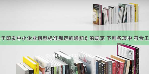 按照《关于印发中小企业划型标准规定的通知》的规定 下列各项中 符合工业小企业