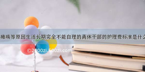 对因瘫痪等原因生活长期完全不能自理的离休干部的护理费标准是什么()？