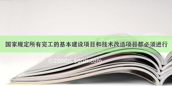 国家规定所有完工的基本建设项目和技术改造项目都必须进行