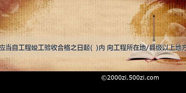 建设单位应当自工程竣工验收合格之日起(  )内 向工程所在地/县级以上地方人民政府