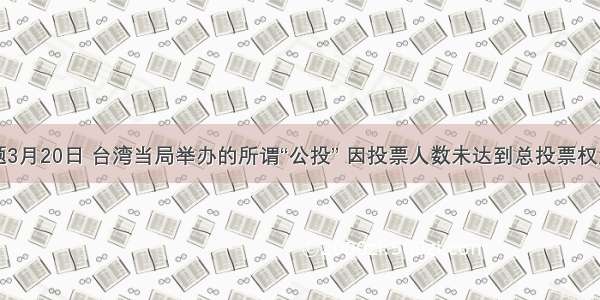 单选题3月20日 台湾当局举办的所谓“公投” 因投票人数未达到总投票权人数的
