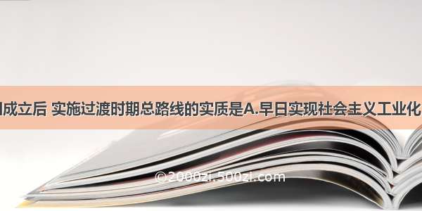 单选题新中国成立后 实施过渡时期总路线的实质是A.早日实现社会主义工业化B.使生产资料