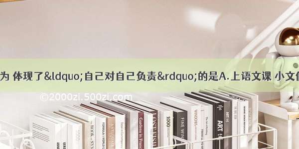 下列几位同学的行为 体现了“自己对自己负责”的是A.上语文课 小文偷偷的做数学作业