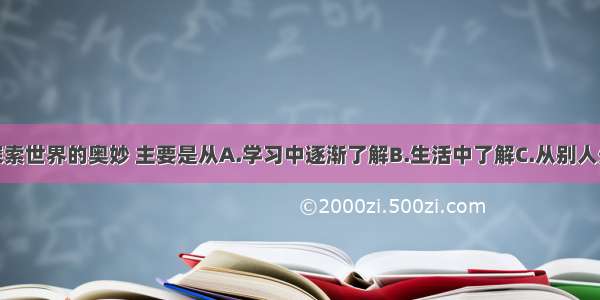 单选题要探索世界的奥妙 主要是从A.学习中逐渐了解B.生活中了解C.从别人处听到D.天