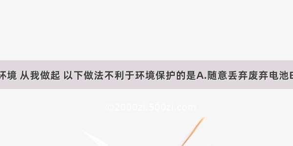 单选题保护环境 从我做起 以下做法不利于环境保护的是A.随意丢弃废弃电池B.不用或少用