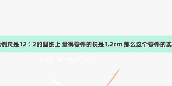 单选题在比例尺是12∶2的图纸上 量得零件的长是1.2cm 那么这个零件的实际长度为多