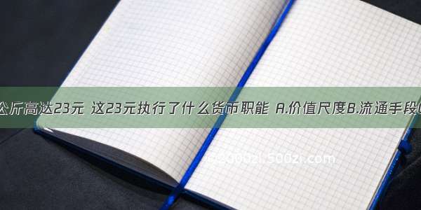 猪肉价格每公斤高达23元 这23元执行了什么货币职能 A.价值尺度B.流通手段C.世界货币D