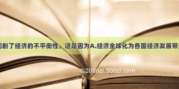 经济全球化加剧了经济的不平衡性。这是因为A.经济全球化为各国经济发展带来很多机遇B.