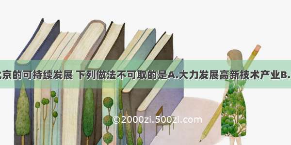 单选题为了北京的可持续发展 下列做法不可取的是A.大力发展高新技术产业B.保护好文物古