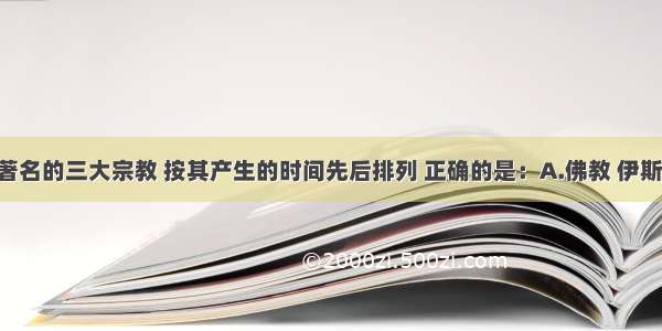 单选题世界著名的三大宗教 按其产生的时间先后排列 正确的是：A.佛教 伊斯兰教 基督教